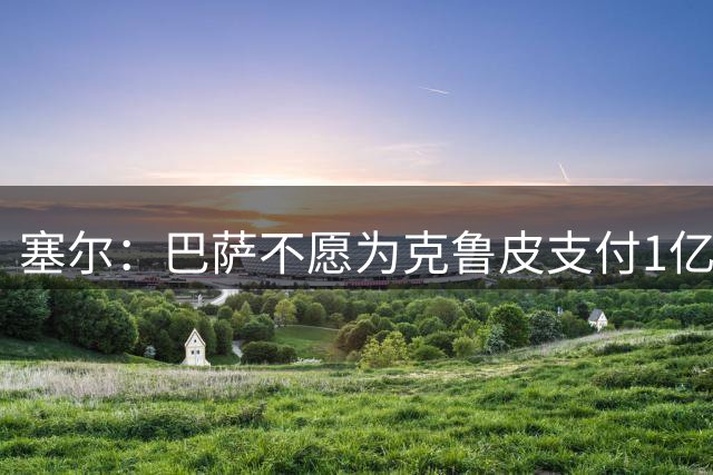 塞尔：巴萨不愿为克鲁皮支付1亿欧 若费兰离队锋线危机将加剧